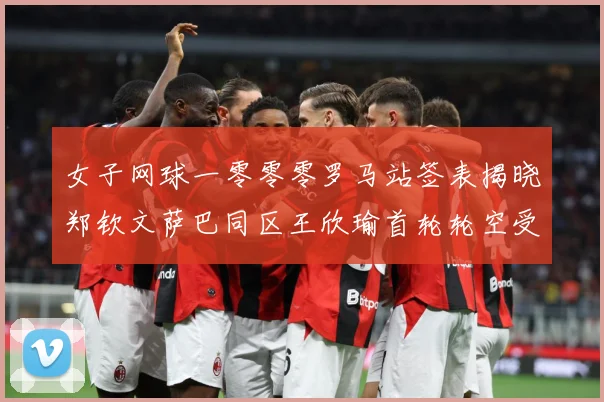 女子网球一零零零罗马站签表揭晓郑钦文萨巴同区王欣瑜首轮轮空受赛场观察：最新赛事动态与深度分析