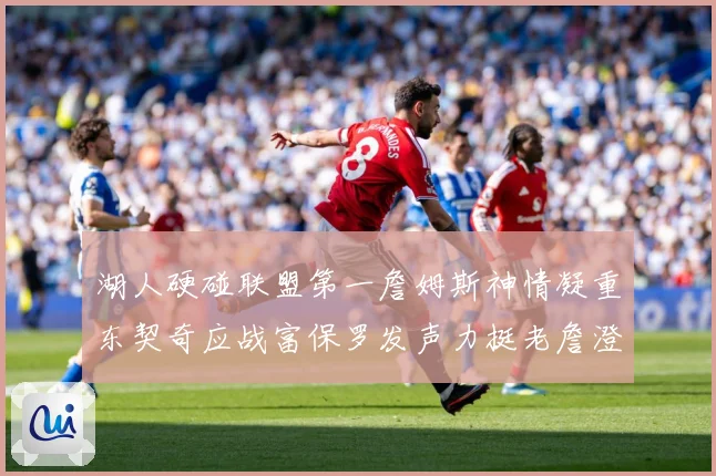 湖人硬碰联盟第一詹姆斯神情凝重东契奇应战富保罗发声力挺老詹澄赛场复盘：最新赛事动态与深度分析