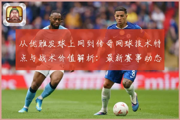 从优雅发球上网到传奇网球技术特点与战术价值解析：最新赛事动态与深度分析