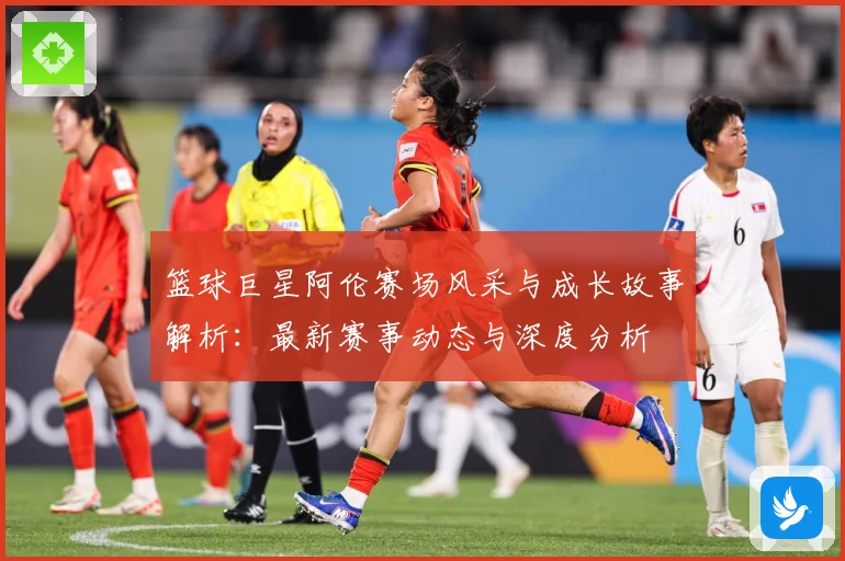 篮球巨星阿伦赛场风采与成长故事解析：最新赛事动态与深度分析