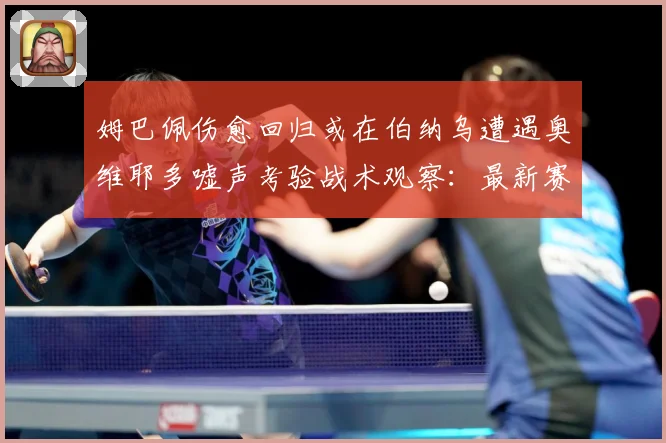 姆巴佩伤愈回归或在伯纳乌遭遇奥维耶多嘘声考验战术观察：最新赛事动态与深度分析