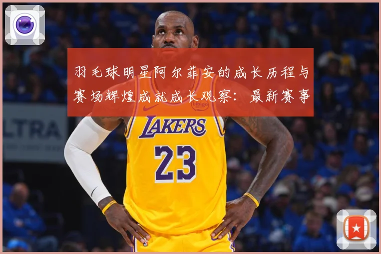 羽毛球明星阿尔菲安的成长历程与赛场辉煌成就成长观察：最新赛事动态与深度分析