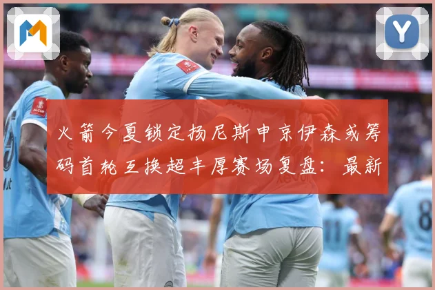 火箭今夏锁定扬尼斯申京伊森或筹码首轮互换超丰厚赛场复盘：最新赛事动态与深度分析