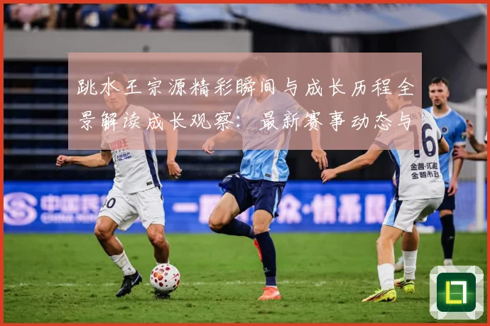 跳水王宗源精彩瞬间与成长历程全景解读成长观察：最新赛事动态与深度分析