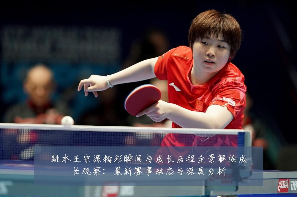 跳水王宗源精彩瞬间与成长历程全景解读成长观察:最新赛事动态与深度分析