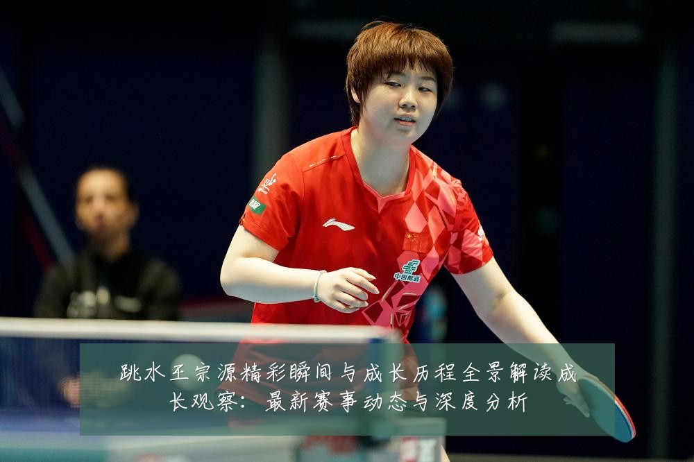 跳水王宗源精彩瞬间与成长历程全景解读成长观察:最新赛事动态与深度分析