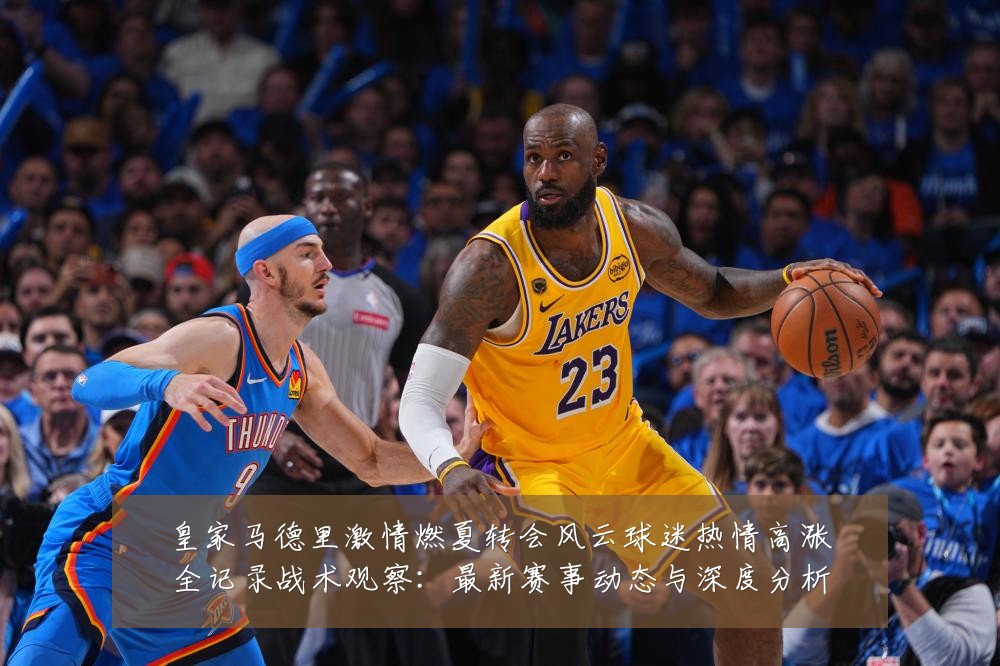 皇家马德里激情燃夏转会风云球迷热情高涨全记录战术观察:最新赛事动态与深度分析