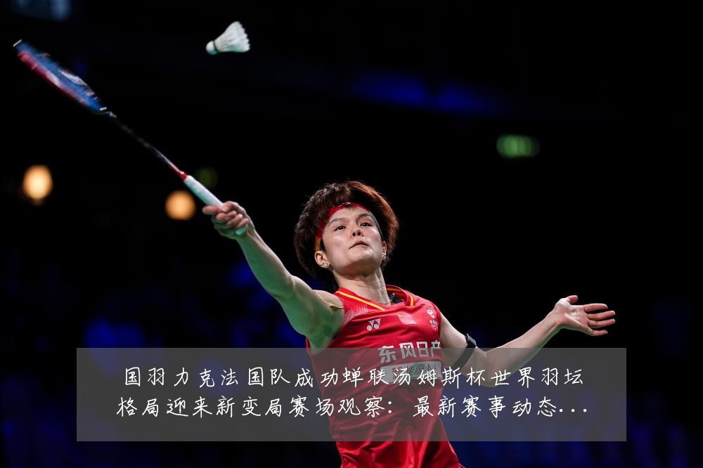 国羽力克法国队成功蝉联汤姆斯杯世界羽坛格局迎来新变局赛场观察:最新赛事动态与深度分析