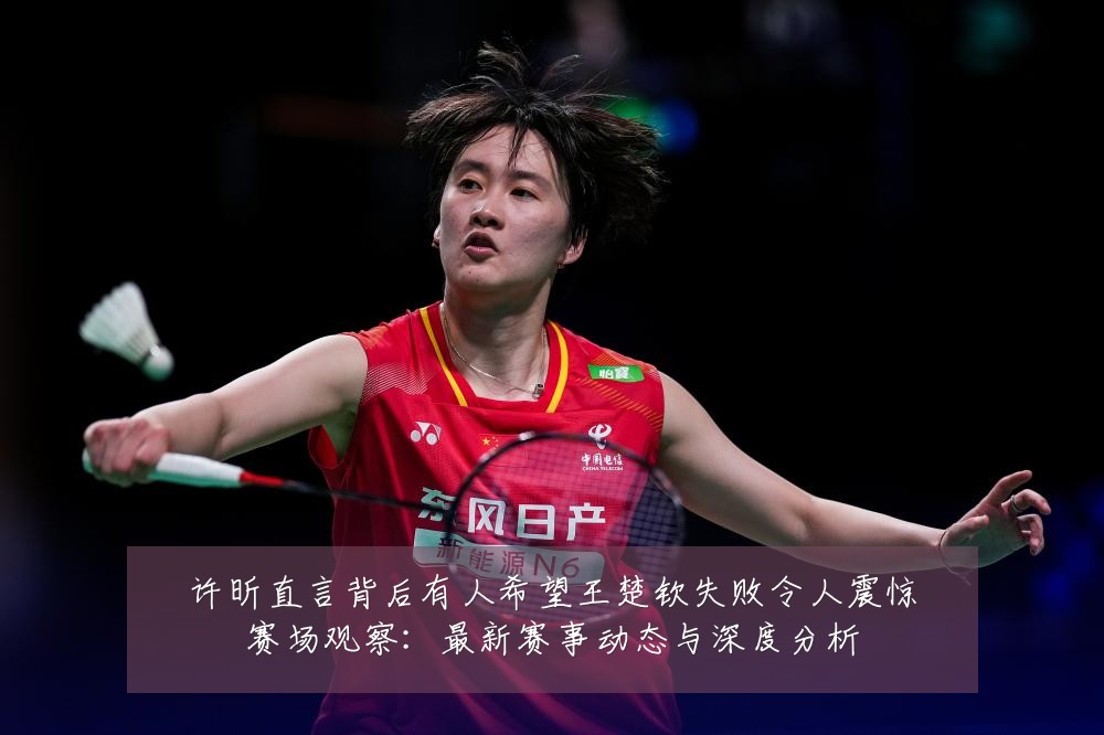 许昕直言背后有人希望王楚钦失败令人震惊赛场观察：最新赛事动态与深度分析