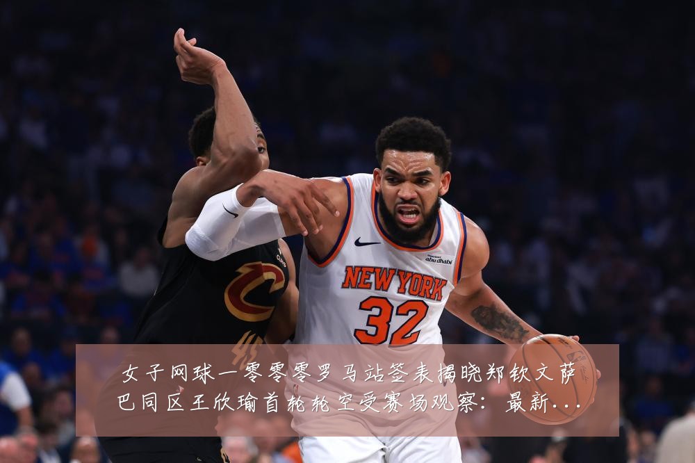 女子网球一零零零罗马站签表揭晓郑钦文萨巴同区王欣瑜首轮轮空受赛场观察：最新赛事动态与深度分析